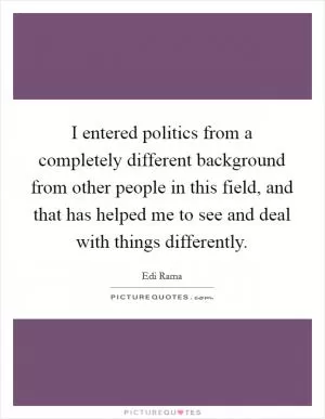 I entered politics from a completely different background from other people in this field, and that has helped me to see and deal with things differently Picture Quote #1
