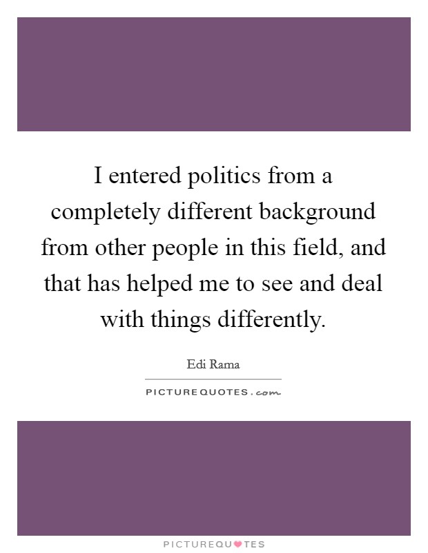 I entered politics from a completely different background from other people in this field, and that has helped me to see and deal with things differently. Picture Quote #1