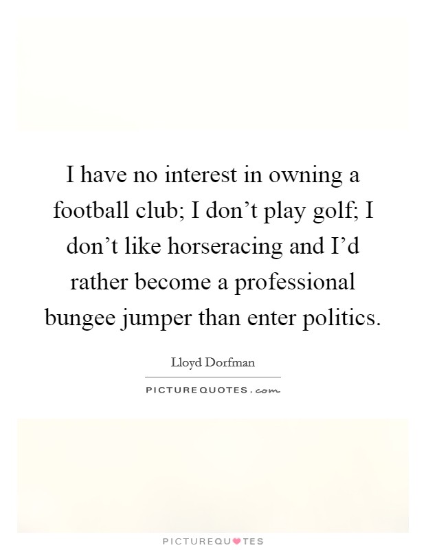 I have no interest in owning a football club; I don't play golf; I don't like horseracing and I'd rather become a professional bungee jumper than enter politics. Picture Quote #1