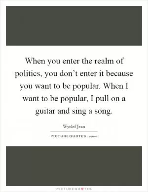 When you enter the realm of politics, you don’t enter it because you want to be popular. When I want to be popular, I pull on a guitar and sing a song Picture Quote #1