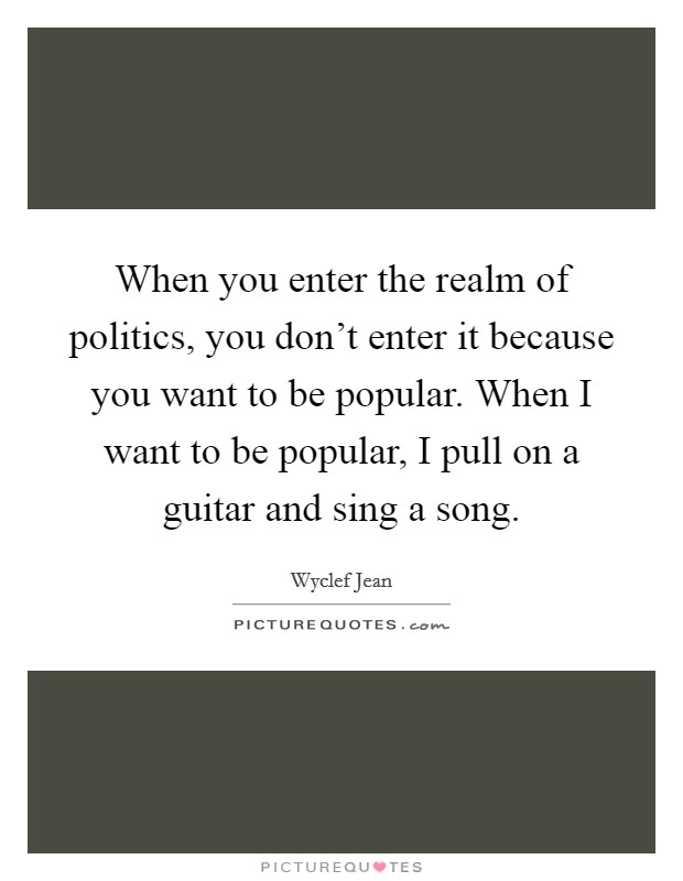 When you enter the realm of politics, you don't enter it because you want to be popular. When I want to be popular, I pull on a guitar and sing a song. Picture Quote #1
