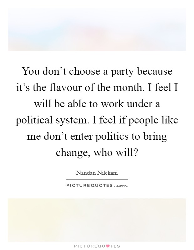 You don't choose a party because it's the flavour of the month. I feel I will be able to work under a political system. I feel if people like me don't enter politics to bring change, who will? Picture Quote #1