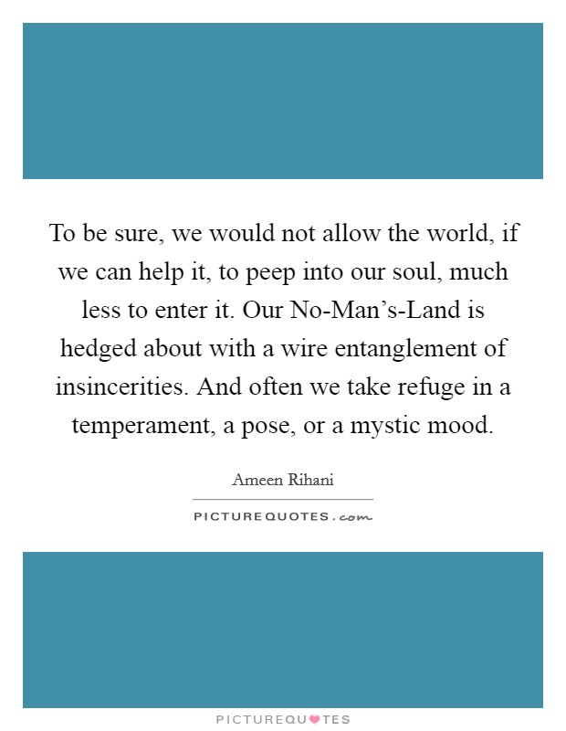To be sure, we would not allow the world, if we can help it, to peep into our soul, much less to enter it. Our No-Man's-Land is hedged about with a wire entanglement of insincerities. And often we take refuge in a temperament, a pose, or a mystic mood. Picture Quote #1