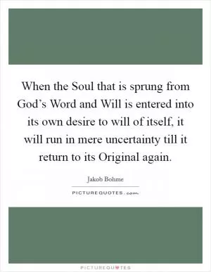 When the Soul that is sprung from God’s Word and Will is entered into its own desire to will of itself, it will run in mere uncertainty till it return to its Original again Picture Quote #1
