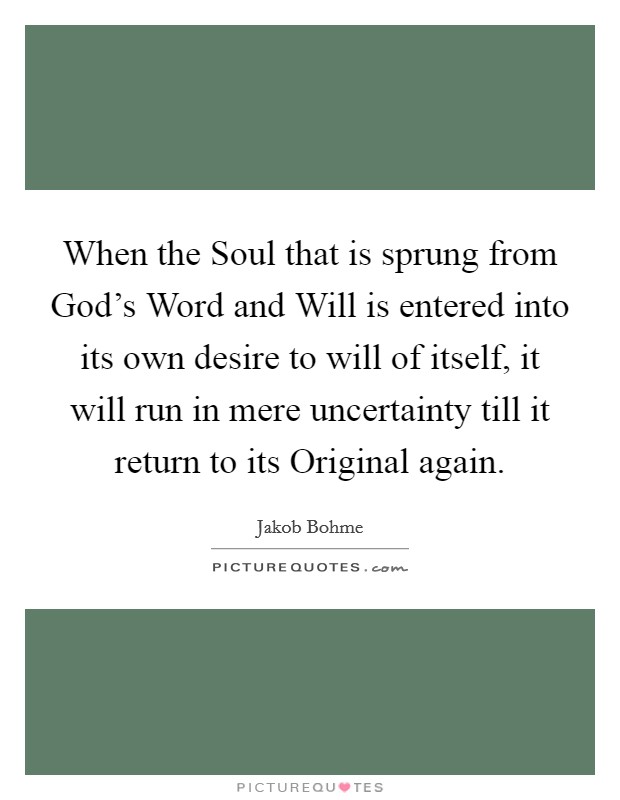 When the Soul that is sprung from God's Word and Will is entered into its own desire to will of itself, it will run in mere uncertainty till it return to its Original again. Picture Quote #1