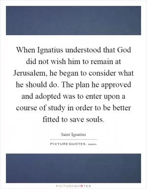When Ignatius understood that God did not wish him to remain at Jerusalem, he began to consider what he should do. The plan he approved and adopted was to enter upon a course of study in order to be better fitted to save souls Picture Quote #1