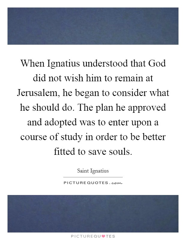 When Ignatius understood that God did not wish him to remain at Jerusalem, he began to consider what he should do. The plan he approved and adopted was to enter upon a course of study in order to be better fitted to save souls. Picture Quote #1