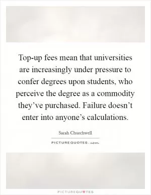 Top-up fees mean that universities are increasingly under pressure to confer degrees upon students, who perceive the degree as a commodity they’ve purchased. Failure doesn’t enter into anyone’s calculations Picture Quote #1