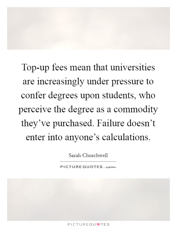 Top-up fees mean that universities are increasingly under pressure to confer degrees upon students, who perceive the degree as a commodity they've purchased. Failure doesn't enter into anyone's calculations. Picture Quote #1