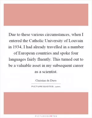 Due to these various circumstances, when I entered the Catholic University of Louvain in 1934, I had already travelled in a number of European countries and spoke four languages fairly fluently. This turned out to be a valuable asset in my subsequent career as a scientist Picture Quote #1
