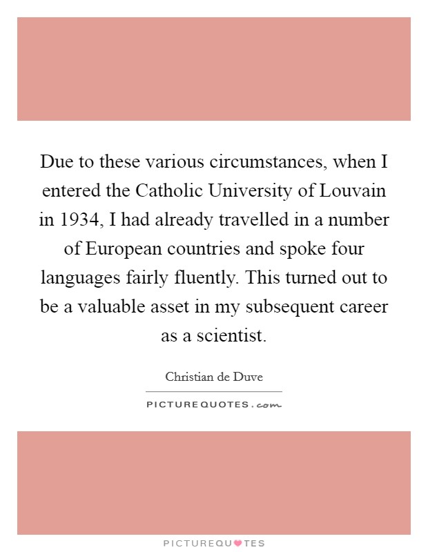 Due to these various circumstances, when I entered the Catholic University of Louvain in 1934, I had already travelled in a number of European countries and spoke four languages fairly fluently. This turned out to be a valuable asset in my subsequent career as a scientist. Picture Quote #1