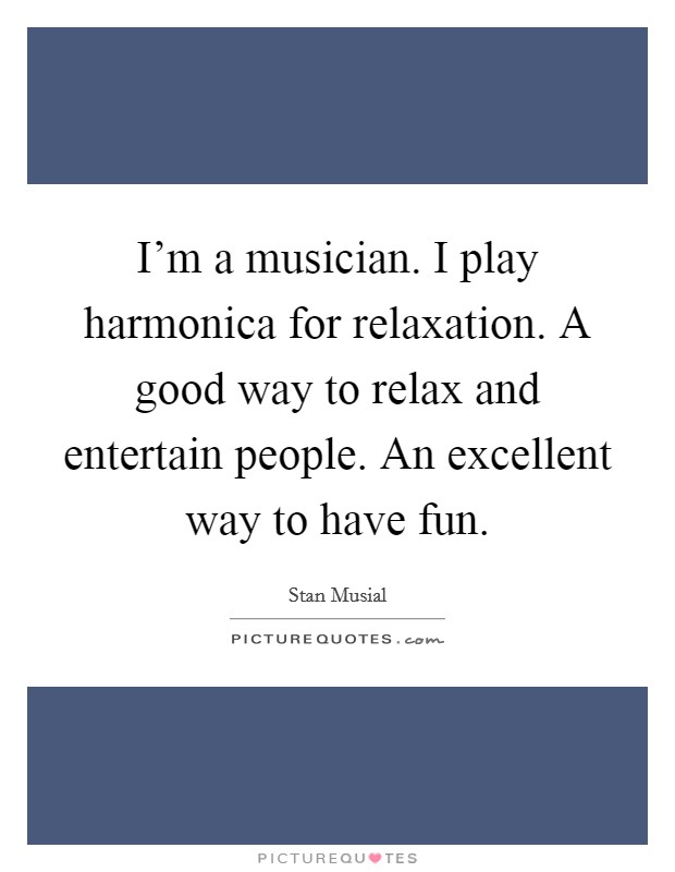I'm a musician. I play harmonica for relaxation. A good way to relax and entertain people. An excellent way to have fun. Picture Quote #1