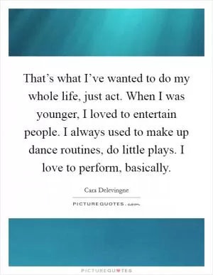 That’s what I’ve wanted to do my whole life, just act. When I was younger, I loved to entertain people. I always used to make up dance routines, do little plays. I love to perform, basically Picture Quote #1