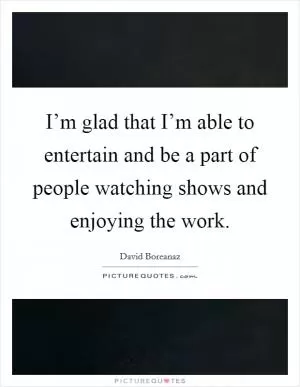 I’m glad that I’m able to entertain and be a part of people watching shows and enjoying the work Picture Quote #1