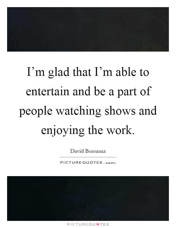 I'm glad that I'm able to entertain and be a part of people watching shows and enjoying the work. Picture Quote #1