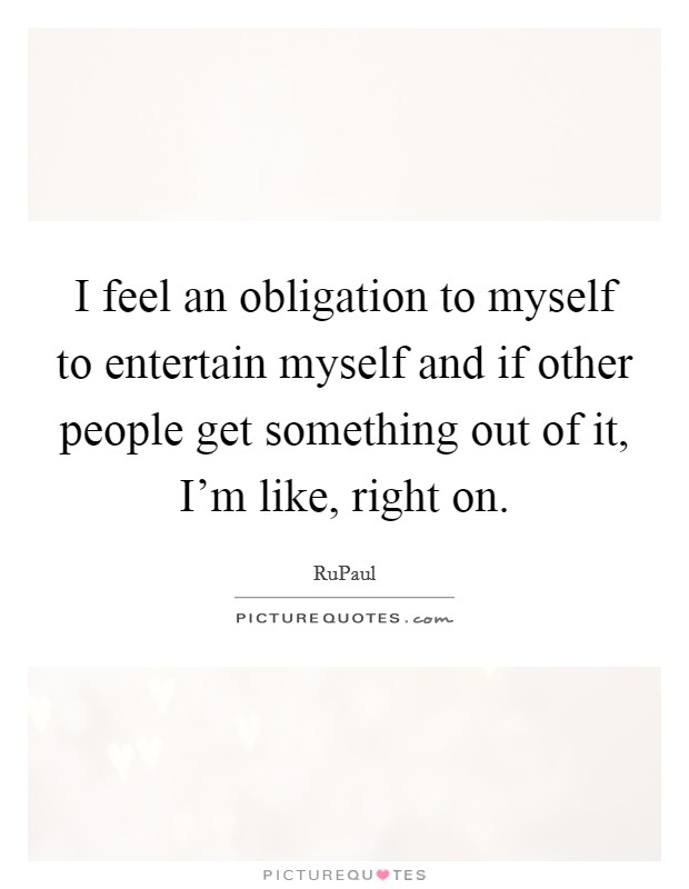I feel an obligation to myself to entertain myself and if other people get something out of it, I'm like, right on. Picture Quote #1