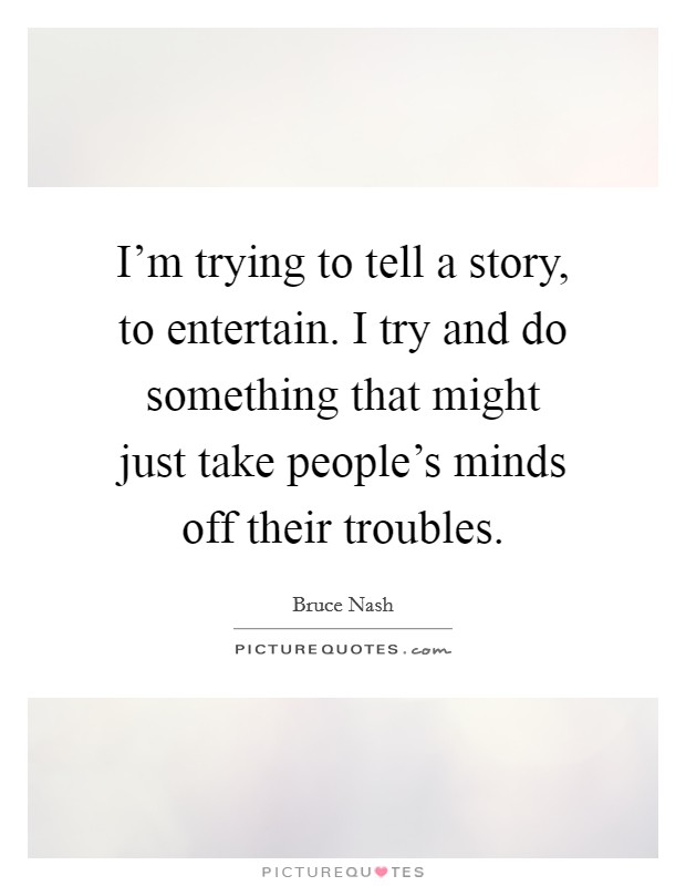 I'm trying to tell a story, to entertain. I try and do something that might just take people's minds off their troubles. Picture Quote #1