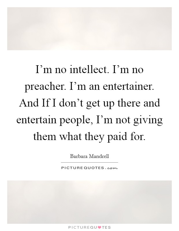 I'm no intellect. I'm no preacher. I'm an entertainer. And If I don't get up there and entertain people, I'm not giving them what they paid for. Picture Quote #1