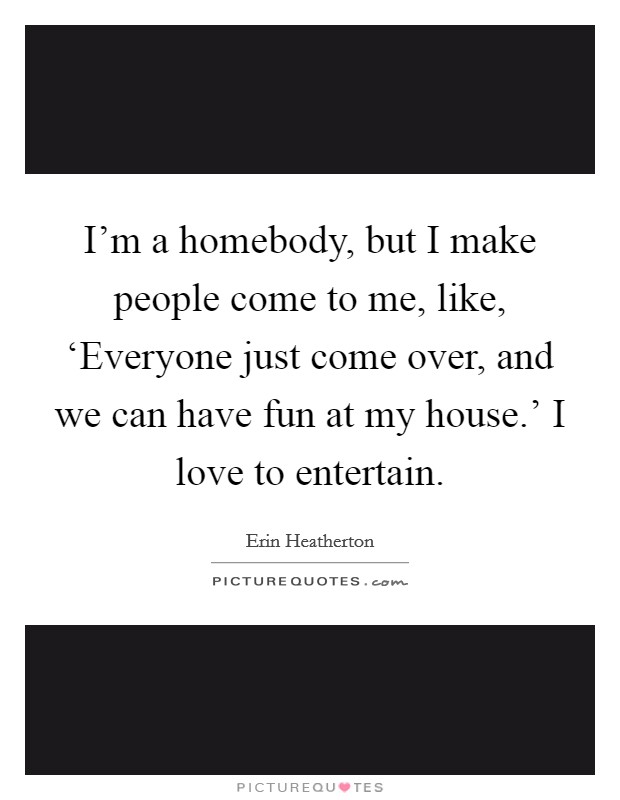 I'm a homebody, but I make people come to me, like, ‘Everyone just come over, and we can have fun at my house.' I love to entertain. Picture Quote #1