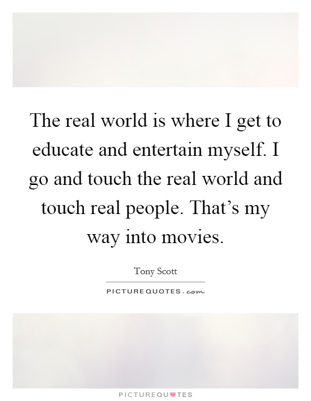 The real world is where I get to educate and entertain myself. I go and touch the real world and touch real people. That's my way into movies. Picture Quote #1