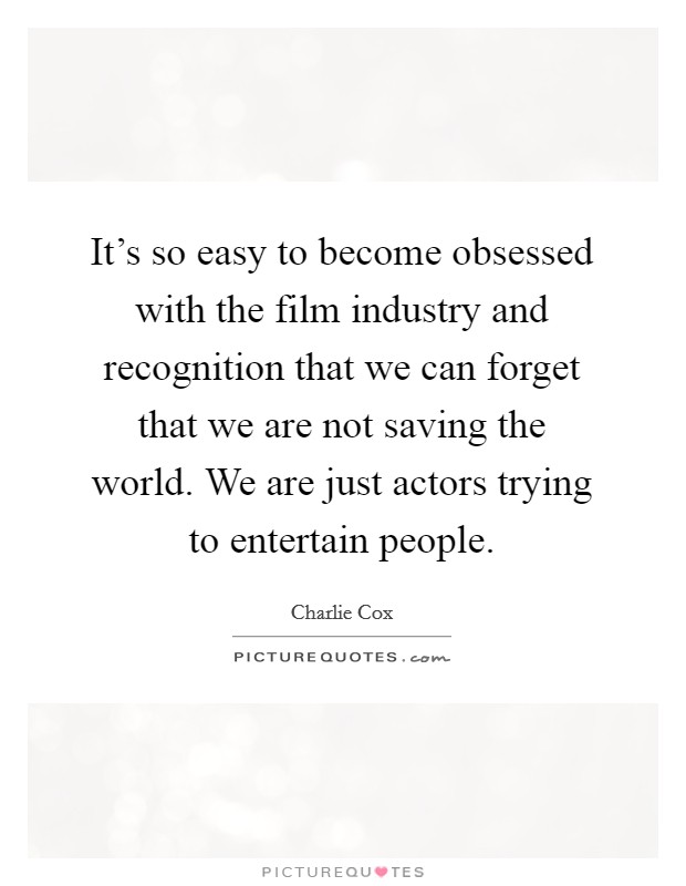 It's so easy to become obsessed with the film industry and recognition that we can forget that we are not saving the world. We are just actors trying to entertain people. Picture Quote #1