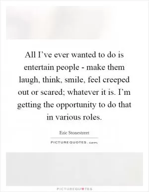 All I’ve ever wanted to do is entertain people - make them laugh, think, smile, feel creeped out or scared; whatever it is. I’m getting the opportunity to do that in various roles Picture Quote #1