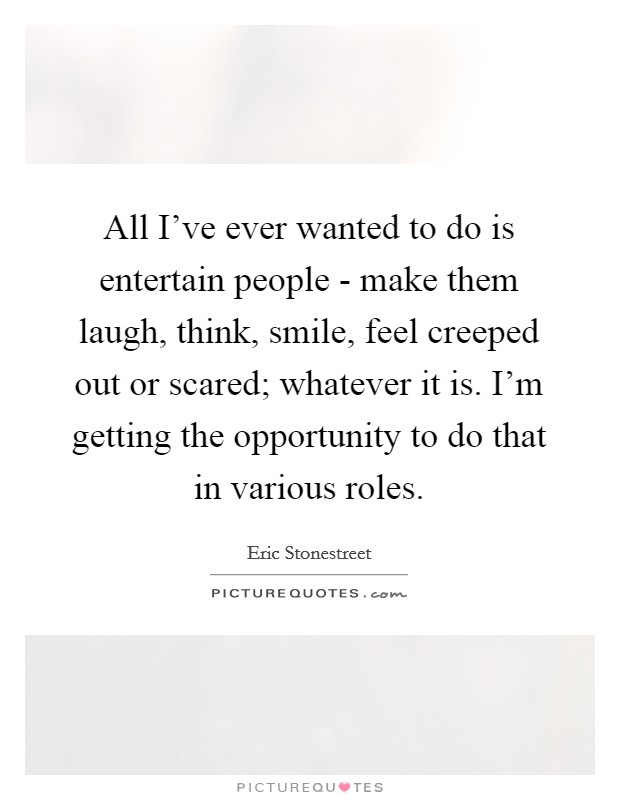 All I've ever wanted to do is entertain people - make them laugh, think, smile, feel creeped out or scared; whatever it is. I'm getting the opportunity to do that in various roles. Picture Quote #1
