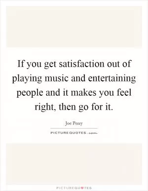 If you get satisfaction out of playing music and entertaining people and it makes you feel right, then go for it Picture Quote #1