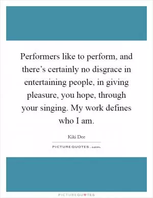 Performers like to perform, and there’s certainly no disgrace in entertaining people, in giving pleasure, you hope, through your singing. My work defines who I am Picture Quote #1