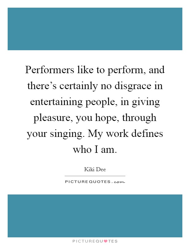 Performers like to perform, and there's certainly no disgrace in entertaining people, in giving pleasure, you hope, through your singing. My work defines who I am. Picture Quote #1