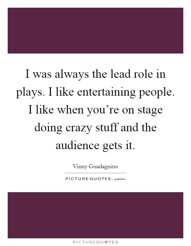 I was always the lead role in plays. I like entertaining people. I like when you're on stage doing crazy stuff and the audience gets it. Picture Quote #1
