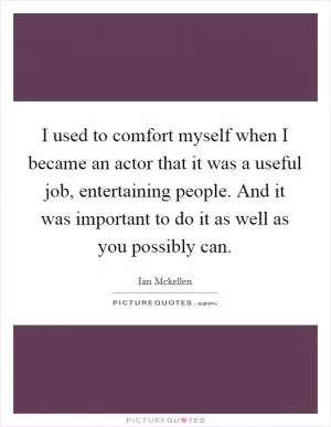 I used to comfort myself when I became an actor that it was a useful job, entertaining people. And it was important to do it as well as you possibly can Picture Quote #1