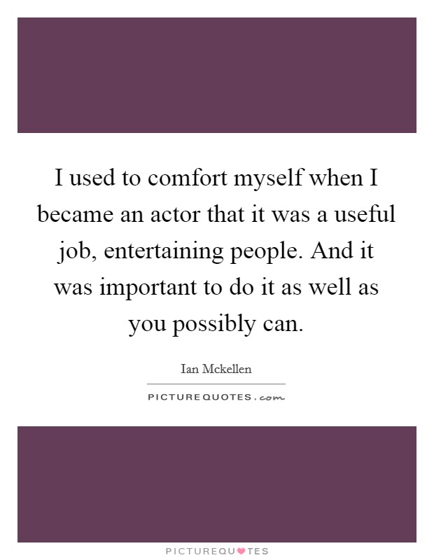 I used to comfort myself when I became an actor that it was a useful job, entertaining people. And it was important to do it as well as you possibly can. Picture Quote #1