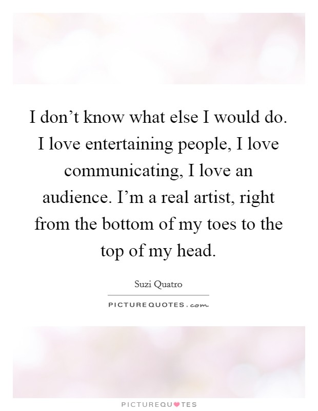 I don't know what else I would do. I love entertaining people, I love communicating, I love an audience. I'm a real artist, right from the bottom of my toes to the top of my head. Picture Quote #1
