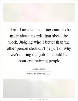 I don’t know when acting came to be more about awards than about the work. Judging who’s better than the other person shouldn’t be part of why we’re doing this job. It should be about entertaining people Picture Quote #1
