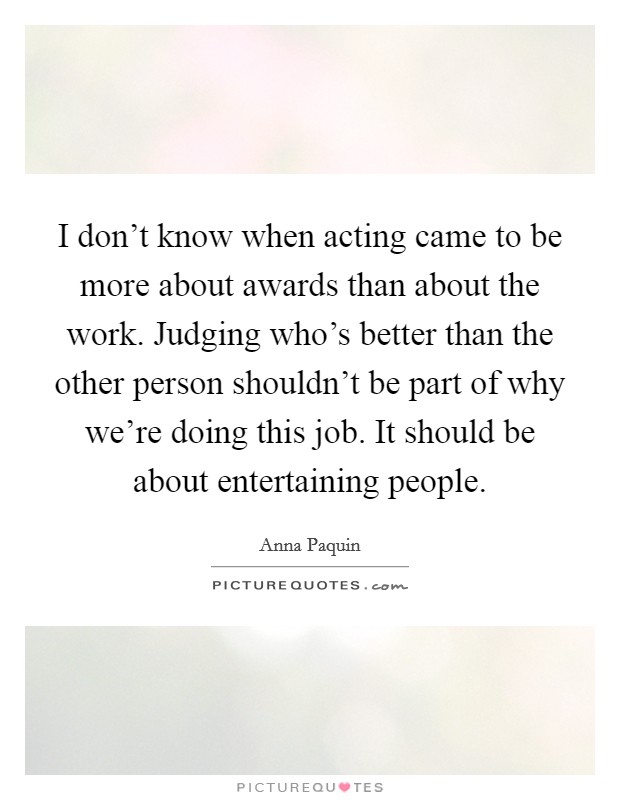 I don't know when acting came to be more about awards than about the work. Judging who's better than the other person shouldn't be part of why we're doing this job. It should be about entertaining people. Picture Quote #1