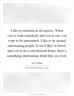 I like to entertain in all aspects. When you’re with somebody and you’re out, you want to be entertained. I like to be around entertaining people. Even if they’re bored, and you’re in a convalescent home, there’s something entertaining about that, in a way Picture Quote #1