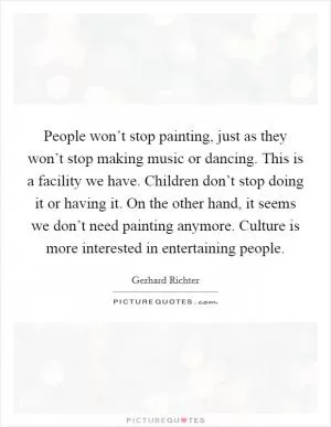 People won’t stop painting, just as they won’t stop making music or dancing. This is a facility we have. Children don’t stop doing it or having it. On the other hand, it seems we don’t need painting anymore. Culture is more interested in entertaining people Picture Quote #1