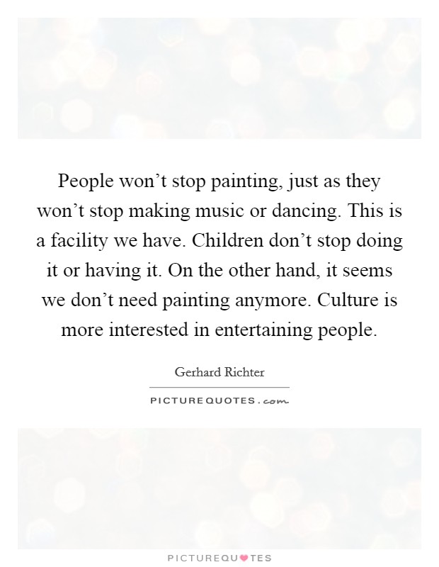 People won't stop painting, just as they won't stop making music or dancing. This is a facility we have. Children don't stop doing it or having it. On the other hand, it seems we don't need painting anymore. Culture is more interested in entertaining people. Picture Quote #1