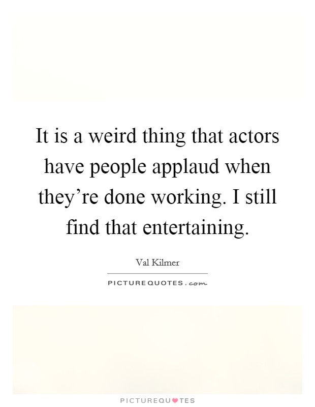 It is a weird thing that actors have people applaud when they're done working. I still find that entertaining. Picture Quote #1