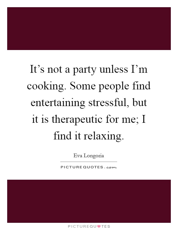 It's not a party unless I'm cooking. Some people find entertaining stressful, but it is therapeutic for me; I find it relaxing. Picture Quote #1