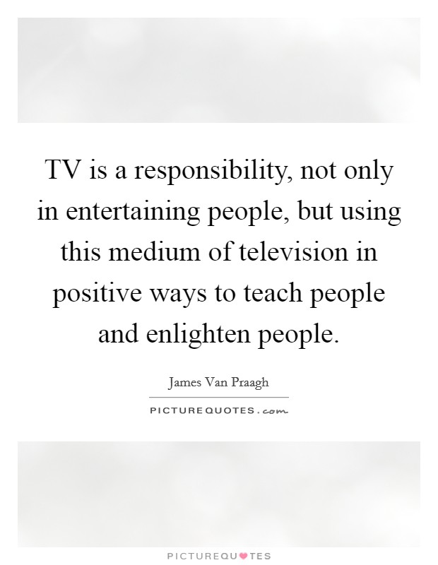 TV is a responsibility, not only in entertaining people, but using this medium of television in positive ways to teach people and enlighten people. Picture Quote #1
