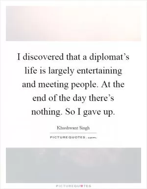 I discovered that a diplomat’s life is largely entertaining and meeting people. At the end of the day there’s nothing. So I gave up Picture Quote #1