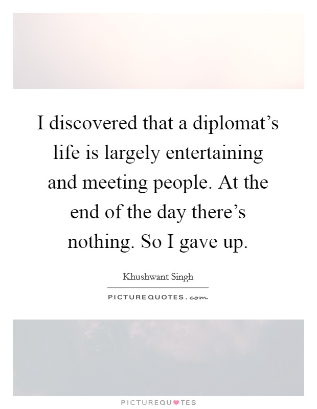 I discovered that a diplomat's life is largely entertaining and meeting people. At the end of the day there's nothing. So I gave up. Picture Quote #1