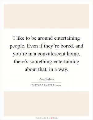 I like to be around entertaining people. Even if they’re bored, and you’re in a convalescent home, there’s something entertaining about that, in a way Picture Quote #1