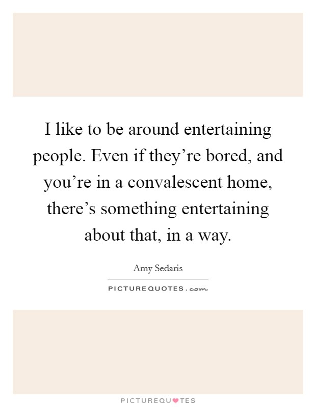 I like to be around entertaining people. Even if they're bored, and you're in a convalescent home, there's something entertaining about that, in a way. Picture Quote #1