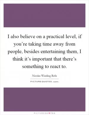 I also believe on a practical level, if you’re taking time away from people, besides entertaining them, I think it’s important that there’s something to react to Picture Quote #1