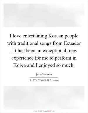 I love entertaining Korean people with traditional songs from Ecuador . It has been an exceptional, new experience for me to perform in Korea and I enjoyed so much Picture Quote #1