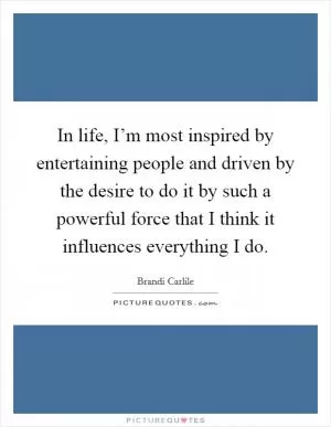 In life, I’m most inspired by entertaining people and driven by the desire to do it by such a powerful force that I think it influences everything I do Picture Quote #1