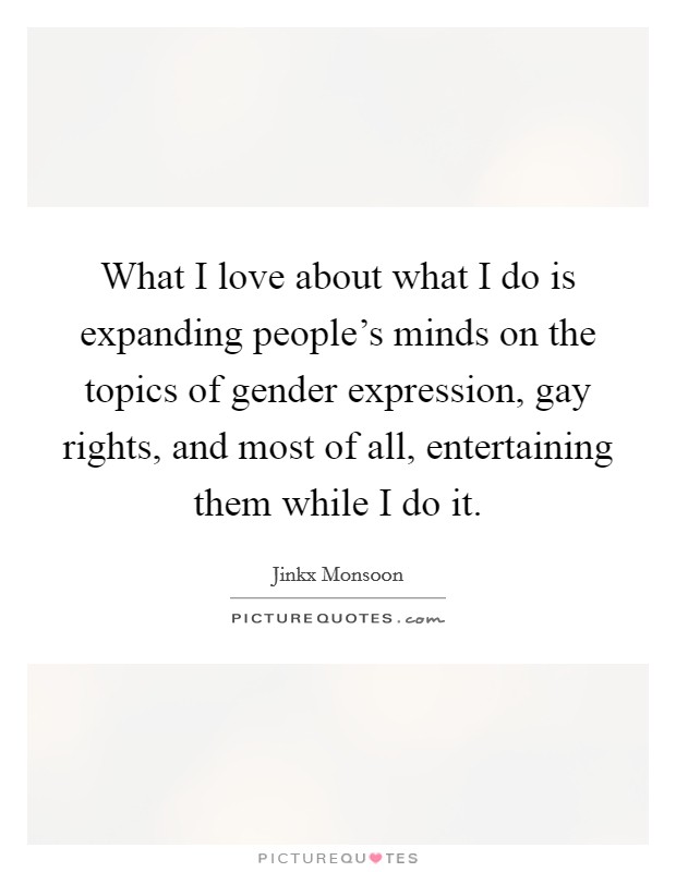 What I love about what I do is expanding people's minds on the topics of gender expression, gay rights, and most of all, entertaining them while I do it. Picture Quote #1